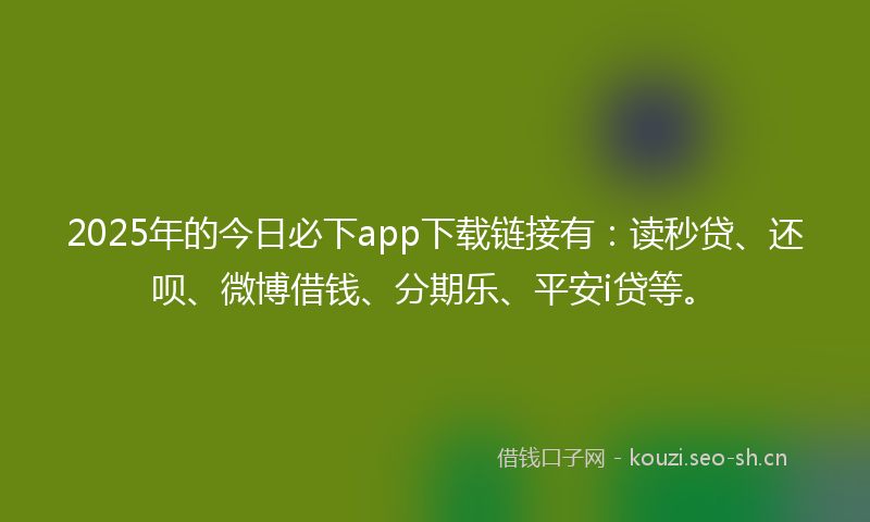 2025年的今日必下app下载链接有：读秒贷、还呗、微博借钱、分期乐、平安i贷等。