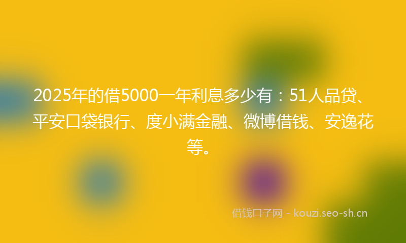 2025年的借5000一年利息多少有：51人品贷、平安口袋银行、度小满金融、微博借钱、安逸花等。