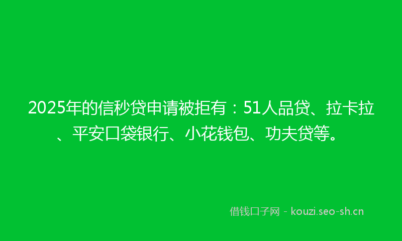 2025年的信秒贷申请被拒有：51人品贷、拉卡拉、平安口袋银行、小花钱包、功夫贷等。