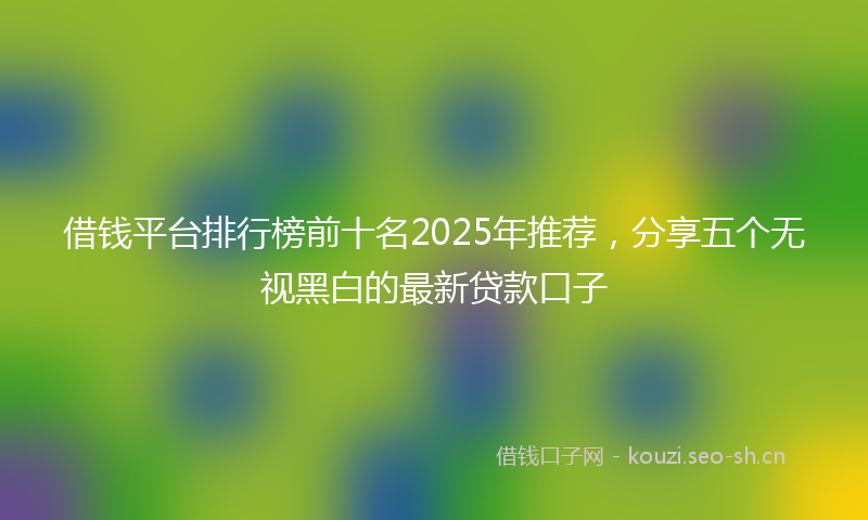 借钱平台排行榜前十名2025年推荐，分享五个无视黑白的最新贷款口子
