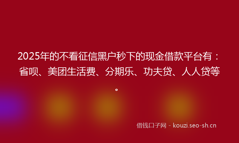 2025年的不看征信黑户秒下的现金借款平台有：省呗、美团生活费、分期乐、功夫贷、人人贷等。