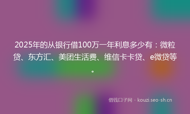 2025年的从银行借100万一年利息多少有：微粒贷、东方汇、美团生活费、维信卡卡贷、e微贷等。