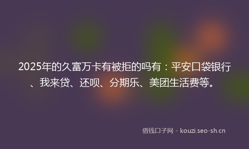 2025年的久富万卡有被拒的吗有：平安口袋银行、我来贷、还呗、分期乐、美团生活费等。