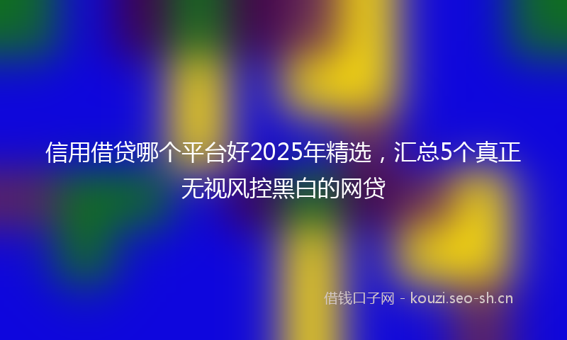 信用借贷哪个平台好2025年精选，汇总5个真正无视风控黑白的网贷
