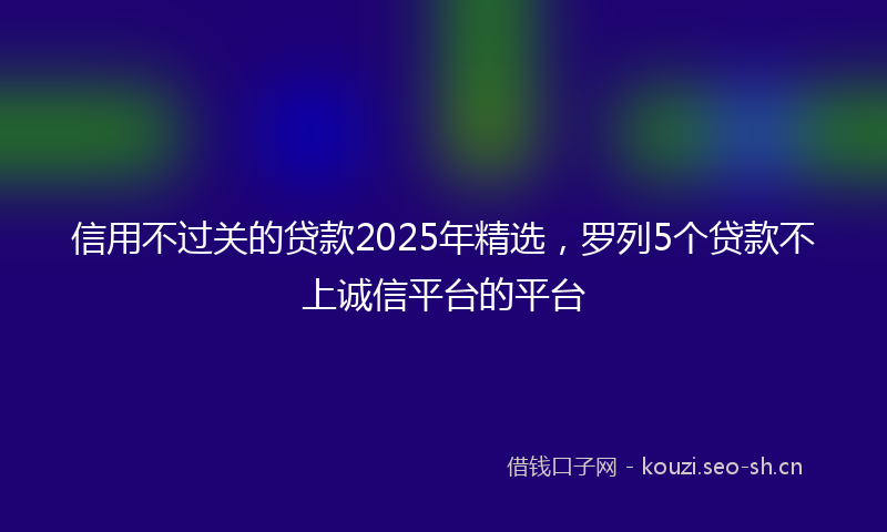 信用不过关的贷款2025年精选，罗列5个贷款不上诚信平台的平台