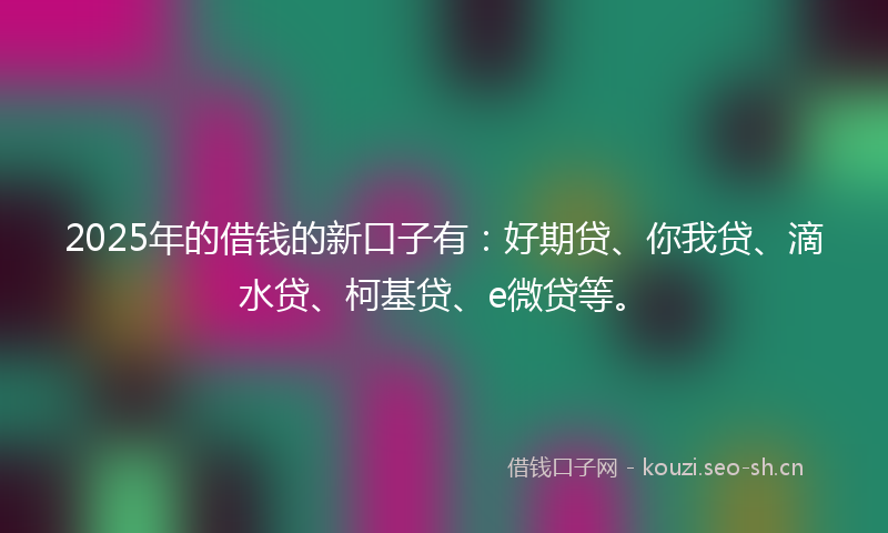 2025年的借钱的新口子有：好期贷、你我贷、滴水贷、柯基贷、e微贷等。