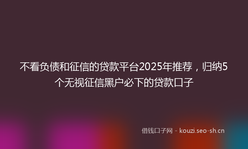不看负债和征信的贷款平台2025年推荐，归纳5个无视征信黑户必下的贷款口子