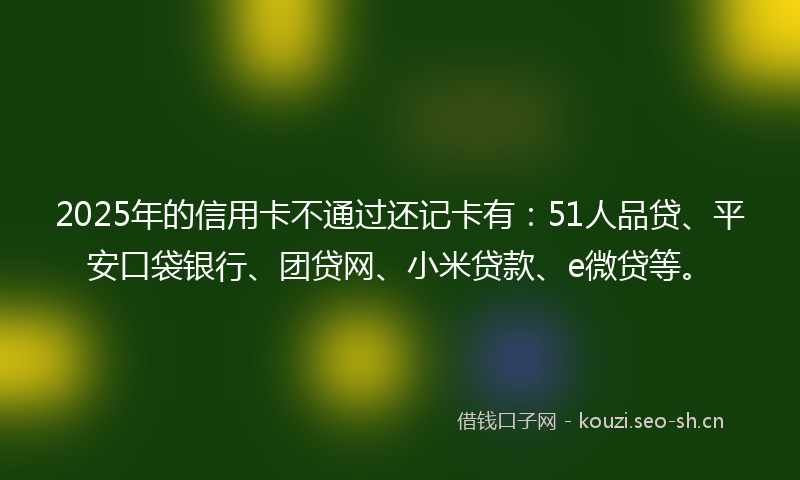 2025年的信用卡不通过还记卡有：51人品贷、平安口袋银行、团贷网、小米贷款、e微贷等。