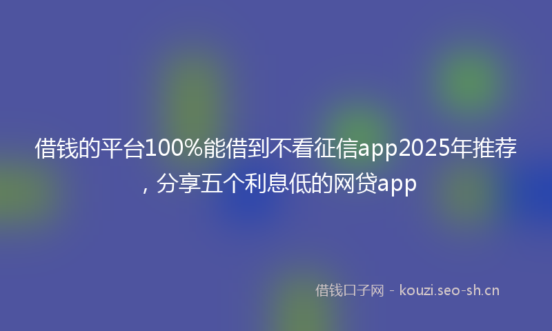 借钱的平台100%能借到不看征信app2025年推荐，分享五个利息低的网贷app
