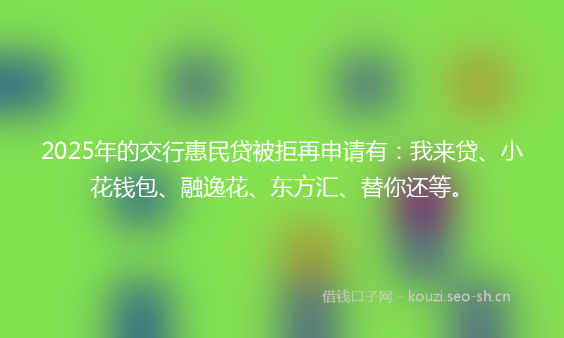 2025年的交行惠民贷被拒再申请有：我来贷、小花钱包、融逸花、东方汇、替你还等。
