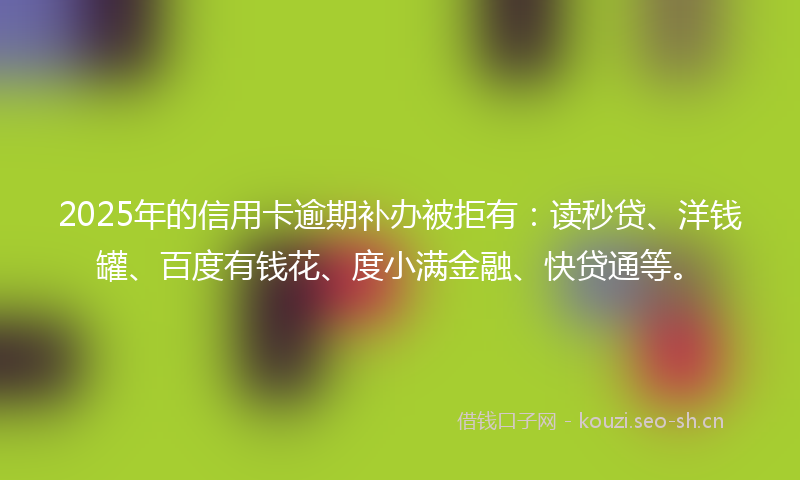 2025年的信用卡逾期补办被拒有：读秒贷、洋钱罐、百度有钱花、度小满金融、快贷通等。
