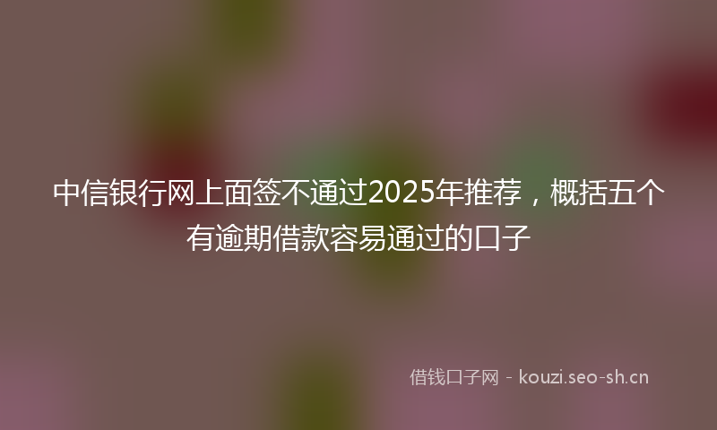 中信银行网上面签不通过2025年推荐，概括五个有逾期借款容易通过的口子