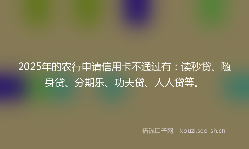 2025年的农行申请信用卡不通过有：读秒贷、随身贷、分期乐、功夫贷、人人贷等。