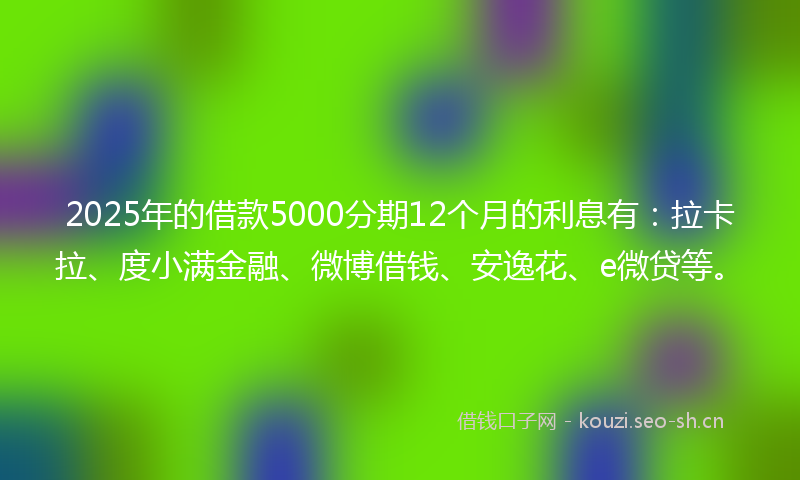2025年的借款5000分期12个月的利息有：拉卡拉、度小满金融、微博借钱、安逸花、e微贷等。