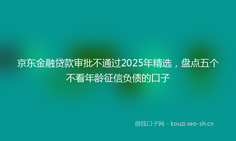京东金融贷款审批不通过2025年精选，盘点五个不看年龄征信负债的口子