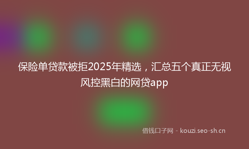保险单贷款被拒2025年精选，汇总五个真正无视风控黑白的网贷app
