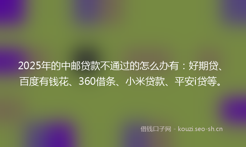 2025年的中邮贷款不通过的怎么办有：好期贷、百度有钱花、360借条、小米贷款、平安i贷等。
