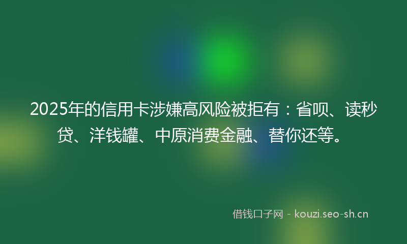 2025年的信用卡涉嫌高风险被拒有：省呗、读秒贷、洋钱罐、中原消费金融、替你还等。