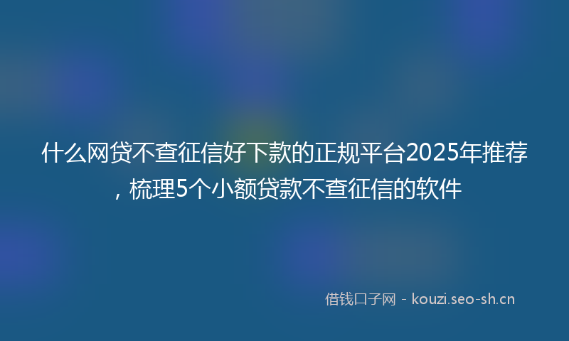 什么网贷不查征信好下款的正规平台2025年推荐，梳理5个小额贷款不查征信的软件