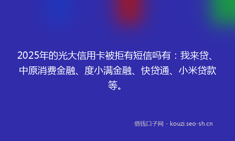 2025年的光大信用卡被拒有短信吗有：我来贷、中原消费金融、度小满金融、快贷通、小米贷款等。