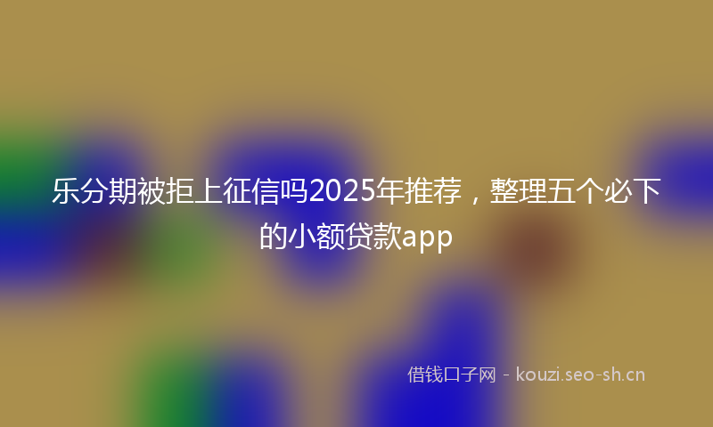 乐分期被拒上征信吗2025年推荐，整理五个必下的小额贷款app