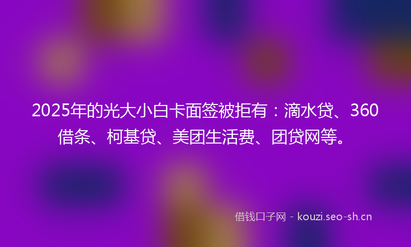 2025年的光大小白卡面签被拒有：滴水贷、360借条、柯基贷、美团生活费、团贷网等。