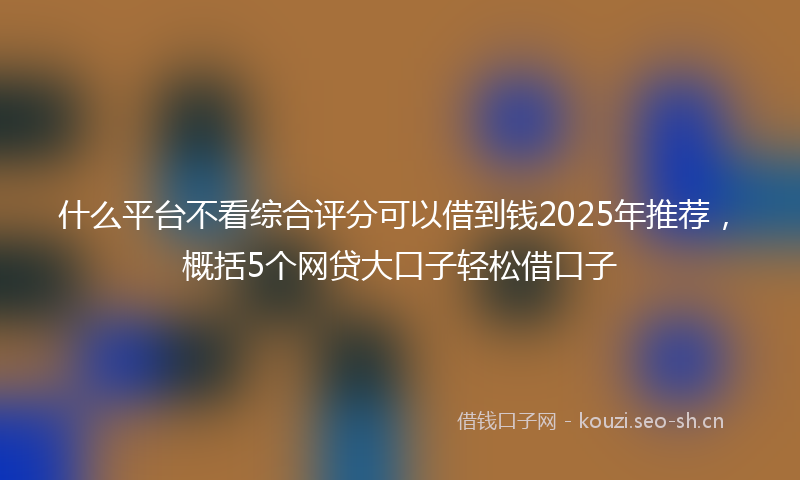 什么平台不看综合评分可以借到钱2025年推荐，概括5个网贷大口子轻松借口子