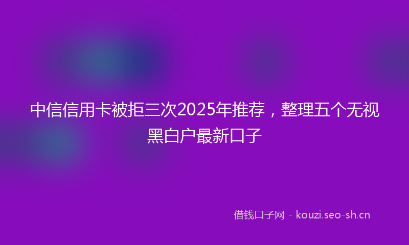 中信信用卡被拒三次2025年推荐，整理五个无视黑白户最新口子