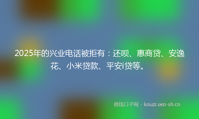 2025年的兴业电话被拒有:还呗、惠商贷、安逸花、小米贷款、平安i贷等。