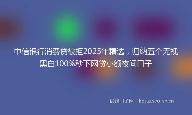 中信银行消费贷被拒2025年精选，归纳五个无视黑白100%秒下网贷小额夜间口子