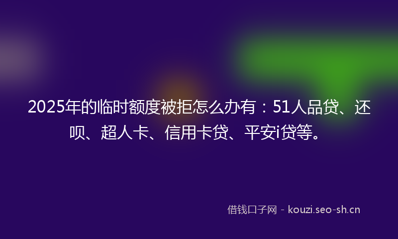 2025年的临时额度被拒怎么办有：51人品贷、还呗、超人卡、信用卡贷、平安i贷等。