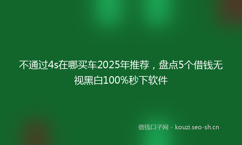不通过4s在哪买车2025年推荐,盘点5个借钱无视黑白100%秒下软件