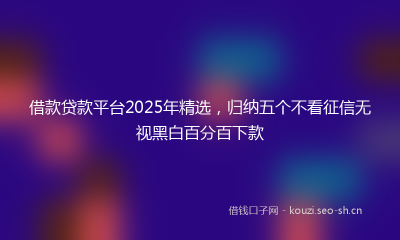 借款贷款平台2025年精选,归纳五个不看征信无视黑白百分百下款