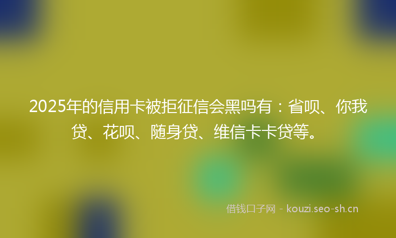 2025年的信用卡被拒征信会黑吗有:省呗、你我贷、花呗、随身贷、维信卡卡贷等。