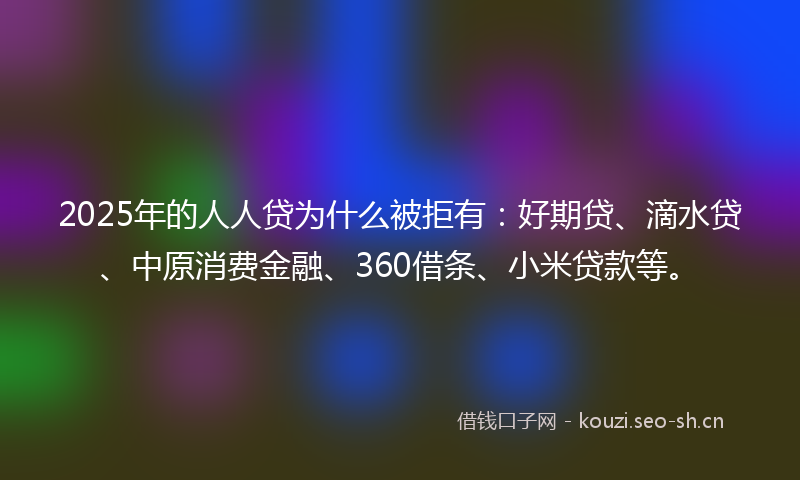 2025年的人人贷为什么被拒有：好期贷、滴水贷、中原消费金融、360借条、小米贷款等。
