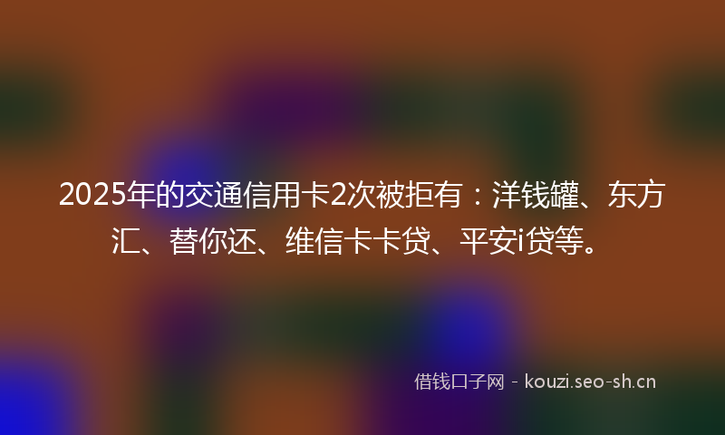 2025年的交通信用卡2次被拒有：洋钱罐、东方汇、替你还、维信卡卡贷、平安i贷等。