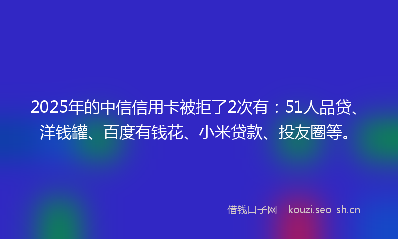 2025年的中信信用卡被拒了2次有：51人品贷、洋钱罐、百度有钱花、小米贷款、投友圈等。
