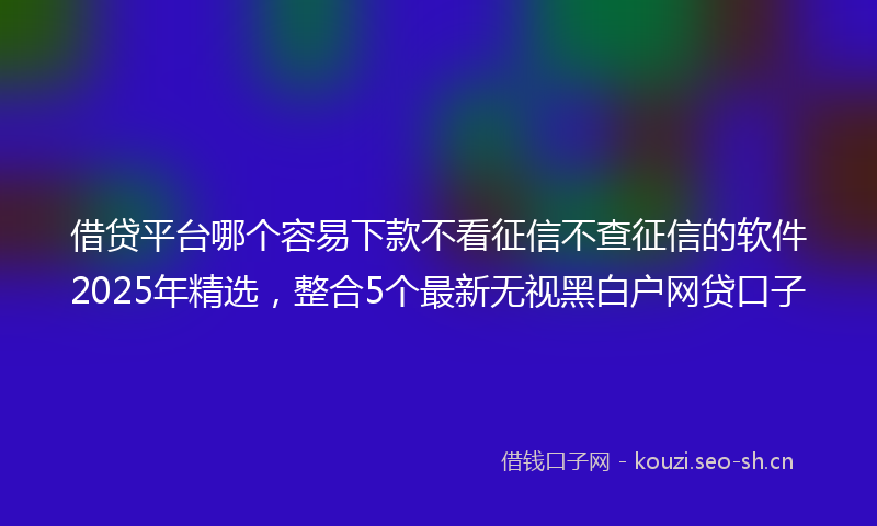 借贷平台哪个容易下款不看征信不查征信的软件2025年精选,整合5个最新无视黑白户网贷口子
