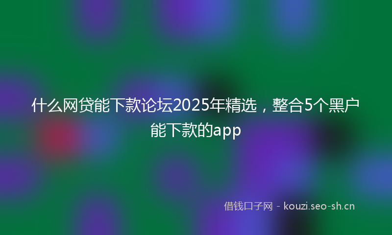 什么网贷能下款论坛2025年精选，整合5个黑户能下款的app