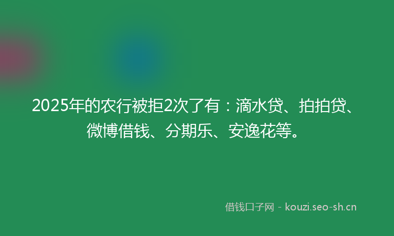 2025年的农行被拒2次了有：滴水贷、拍拍贷、微博借钱、分期乐、安逸花等。