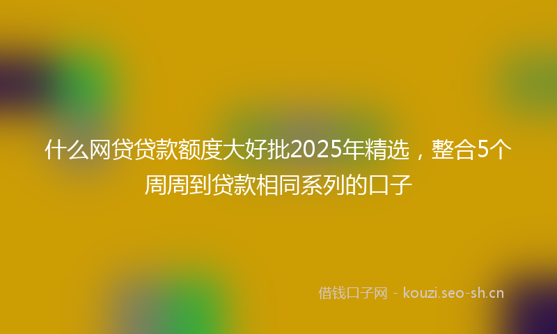 什么网贷贷款额度大好批2025年精选，整合5个周周到贷款相同系列的口子