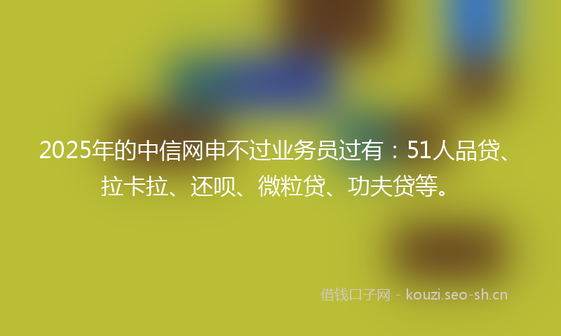 2025年的中信网申不过业务员过有：51人品贷、拉卡拉、还呗、微粒贷、功夫贷等。