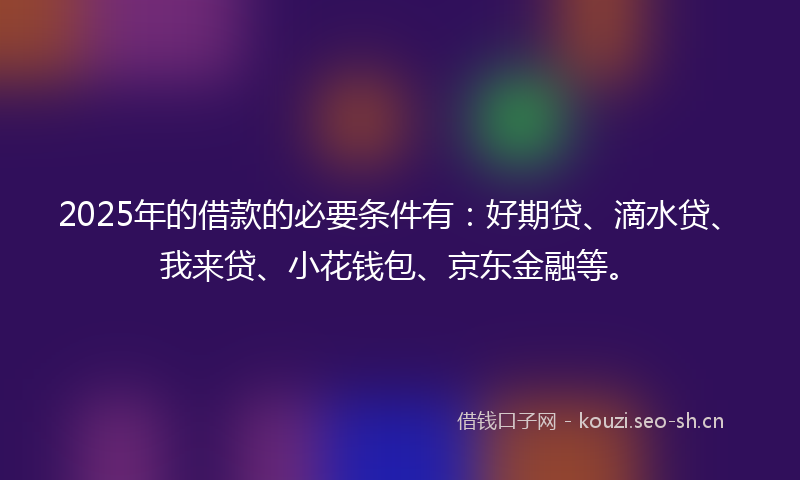 2025年的借款的必要条件有：好期贷、滴水贷、我来贷、小花钱包、京东金融等。