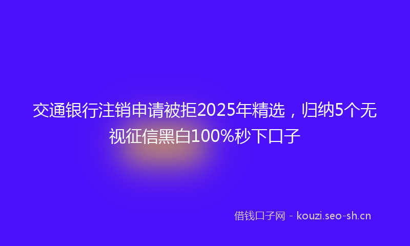 交通银行注销申请被拒2025年精选，归纳5个无视征信黑白100%秒下口子