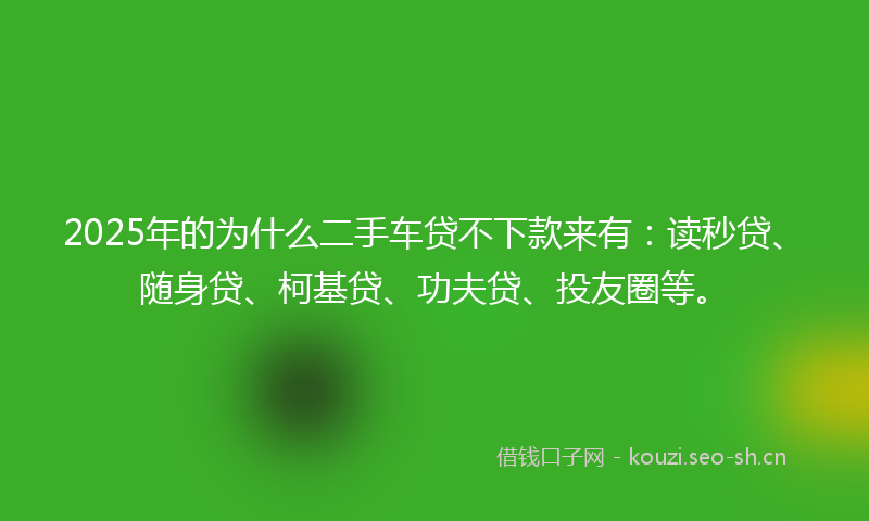 2025年的为什么二手车贷不下款来有：读秒贷、随身贷、柯基贷、功夫贷、投友圈等。