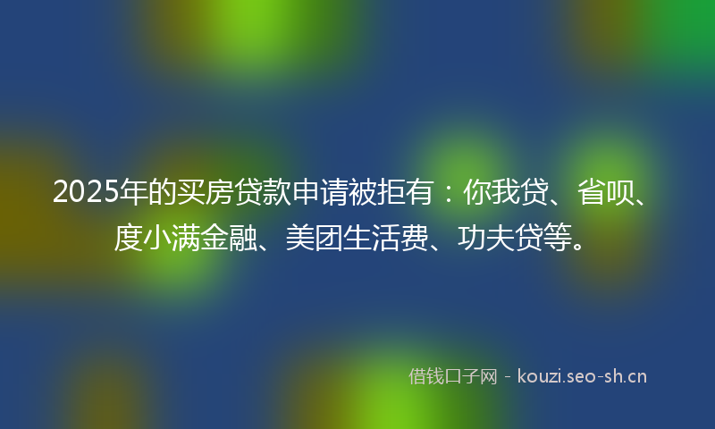 2025年的买房贷款申请被拒有：你我贷、省呗、度小满金融、美团生活费、功夫贷等。