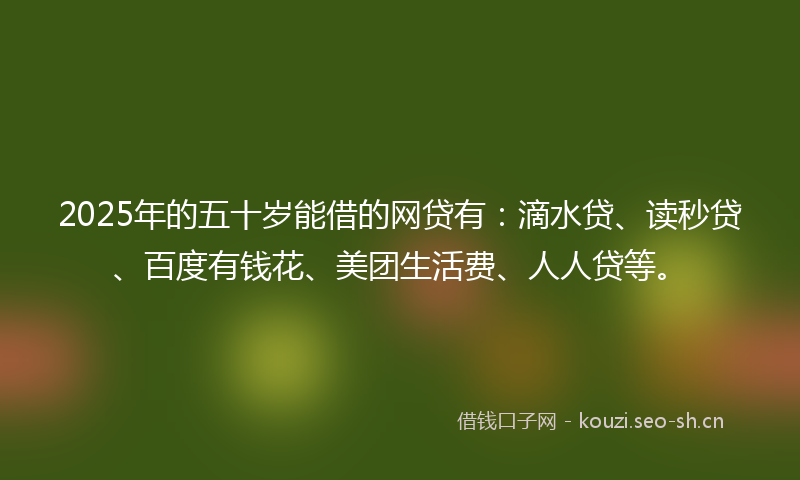 2025年的五十岁能借的网贷有：滴水贷、读秒贷、百度有钱花、美团生活费、人人贷等。