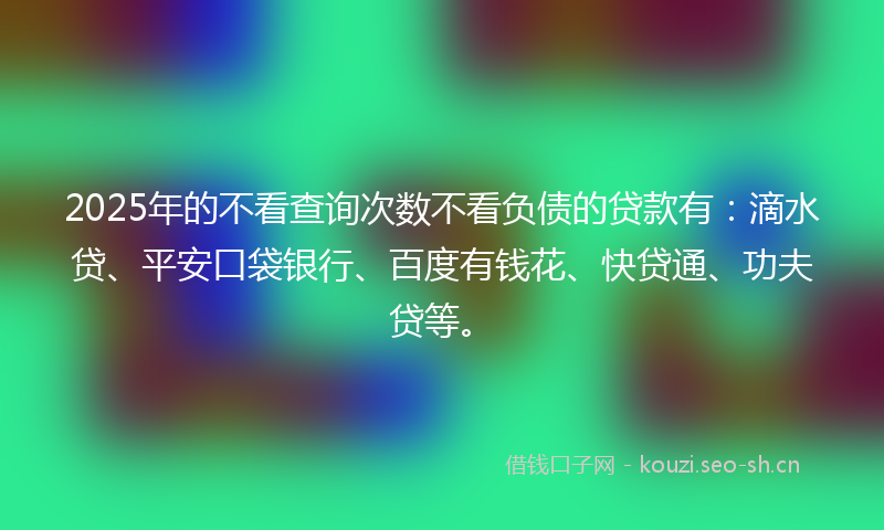 2025年的不看查询次数不看负债的贷款有:滴水贷、平安口袋银行、百度有钱花、快贷通、功夫贷等。