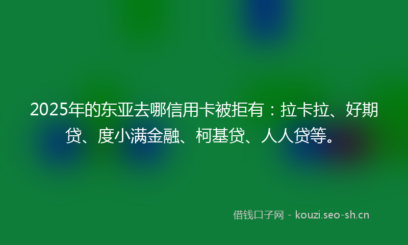 2025年的东亚去哪信用卡被拒有：拉卡拉、好期贷、度小满金融、柯基贷、人人贷等。