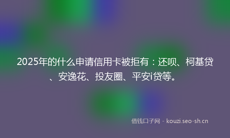 2025年的什么申请信用卡被拒有：还呗、柯基贷、安逸花、投友圈、平安i贷等。
